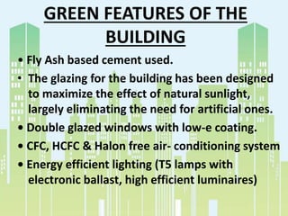 GREEN FEATURES OF THE
BUILDING
• Fly Ash based cement used.
• The glazing for the building has been designed
to maximize the effect of natural sunlight,
largely eliminating the need for artificial ones.
• Double glazed windows with low-e coating.
• CFC, HCFC & Halon free air- conditioning system
• Energy efficient lighting (T5 lamps with
electronic ballast, high efficient luminaires)
 