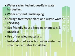 • Water saving techniques-Rain water
harvesting.
• Water efficient landscaping.
• Sewage treatment plant and waste water
recycling.
• Eco friendly house keeping chemicals &
practices.
• Use of recycled materials.
• Installation of solar hot water system and
solar concentrator for kitchen.
 