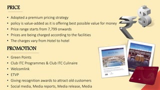 PRICE
• Adopted a premium pricing strategy
• policy is value-added as it is offering best possible value for money
• Price range starts from 7,799 onwards
• Prices are being charged according to the facilities
• The charges vary from Hotel to hotel
PROMOTION
• Green Points
• Club ITC Programmes & Club ITC Culinaire
• Welcomlink
• ETVP
• Giving recognition awards to attract old customers
• Social media, Media reports, Media release, Media
 