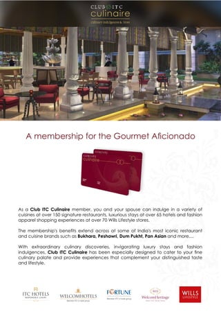 As a Club ITC Culinaire member, you and your spouse can indulge in a variety of
cuisines at over 150 signature restaurants, luxurious stays at over 65 hotels and fashion
apparel shopping experiences at over 70 Wills Lifestyle stores.
The membership's benets extend across at some of India's most iconic restaurant
and cuisine brands such as Bukhara, Peshawri, Dum Pukht, Pan Asian and more....
With extraordinary culinary discoveries, invigorating luxury stays and fashion
indulgences, Club ITC Culinaire has been especially designed to cater to your ne
culinary palate and provide experiences that complement your distinguished taste
and lifestyle.
A membership for the Gourmet Acionado
 
