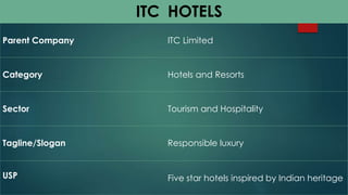 ITC H O T E L S 
Parent Company ITC Limited 
Category Hotels and Resorts 
Sector Tourism and Hospitality 
Tagline/Slogan Responsible luxury 
USP Five star hotels inspired by Indian heritage 
 