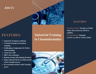 FEATURES:
Weekdays Batch: Tuesday to Friday
(Daily 1hr in between 10AM to
6.30PM)
Weekend Batch: Saturday
(11AM to 1 PM or 2 PM to 5PM)
BATCHES:
Join Us
Industrial Training
in Cheminformatics
Industrial Training Certificate
1 Month of hands-on Practical
Training
Challenging Assignments for Better
Understanding
2 interview calls
100% Job Assistance
Backup sessions till training duration
Study material shred via online portal
(with 2 months access)
Pre-recorded sessions (with 2 months
acces)
 