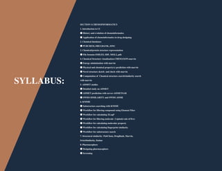 SYLLABUS:
SECTION I-CHEMOINFORMATICS
1. Introduction to CI
●History and evolution of chemoinformatics
●Application of chemoinformatics in drug designing
2. Chemical databases
●PUBCHEM, DRUGBANK, ZINC
3. Chemical/protein structure representation
●File formats-SMILES, SDF, MOL2, pdb
4. Chemical Structure visualization-CHEMAXON-marvin
●Energy minimization with marvin
●Physical and chemical property(s) prediction with marvin
●Novel structure sketch and check with marvin
●Computation of Chemical structure search/similarity search
with marvin
5. ADMET studies
●Detailed study on ADMET
●ADMET prediction with server-ADMETSAR
●SWISS SIMILARITY and SWISS ADME
6. KNIME
●Substructure searching with KNIME
●Workflow for filtering compound using Element Filter
●Workflow for calculating XLogP
●Workflow for filtering molecule ( Lipinski rule of five)
●Workflow for calculating molecular property
●Workflow for calculating fingerprint similarity
●Workflow for substructure search
7. Structural similarity- PubChem, DrugBank, Marvin,
SwissSimilarity, Knime
8. Pharmacophore
●Designing pharmacophore
●Screening
 