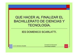 QUE HACER AL FINALIZAR EL
 BACHILLERATO DE CIENCIAS Y
        TECNOLOGÍA.
                  IES DOMENICO SCARLATTI.



                                Consejería de Educación
I. E. S. Domenico Scarlatti     Comunidad de Madrid
 
