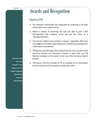 Awards and Recognition
   PAGE      12




                        Imprints of ITC
                           The milestone meeting #25 was celebrated by conducting a Tall tales
                            contest which was a great success.

                           Within 5 months of chartering, the club was able to gain 5 DCP
                            (Distinguished Club Program) points and get the status as a
                            “Distinguished Club”.

                           The club has added 5 new members in August - September 2012 cycle
                            and bagged the Smedley Award (Award for membership building) from
                            Toastmasters International.

                           TM Rajshree and TM Hugh Conan represented the club in the Area level
                            Humorous Speech and Evaluation Contests in Sept 2012 and TM
                            Rajshree emerged as the second runner up at the Humorous Speech
  Did you know?             Contest.
      The word
                           TM Vishnu is the first member at ITC to complete his CC (Competent
 “almost” is the
                            Communication) and CL (Competent Leadership) tracks.
 longest word in

English language

     with all the

       letters in

    alphabetical




          ITC’S     IMPRINTS
 