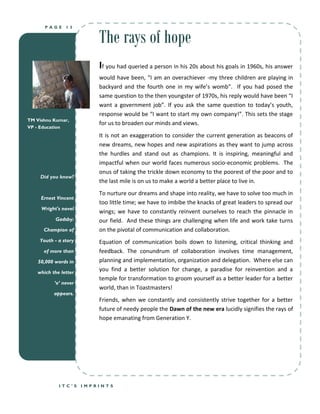 The rays of hope
      PAGE     13




                          If you had queried a person in his 20s about his goals in 1960s, his answer
                          would have been, “I am an overachiever -my three children are playing in
                          backyard and the fourth one in my wife’s womb”. If you had posed the
                          same question to the then youngster of 1970s, his reply would have been “I
                          want a government job”. If you ask the same question to today’s youth,
                          response would be “I want to start my own company!”. This sets the stage
TM Vishnu Kumar,
                          for us to broaden our minds and views.
VP - Education
                          It is not an exaggeration to consider the current generation as beacons of
                          new dreams, new hopes and new aspirations as they want to jump across
                          the hurdles and stand out as champions. It is inspiring, meaningful and
                          impactful when our world faces numerous socio-economic problems. The
                          onus of taking the trickle down economy to the poorest of the poor and to
     Did you know?
                          the last mile is on us to make a world a better place to live in.
                          To nurture our dreams and shape into reality, we have to solve too much in
     Ernest Vincent
                          too little time; we have to imbibe the knacks of great leaders to spread our
     Wright's novel
                          wings; we have to constantly reinvent ourselves to reach the pinnacle in
           Gadsby:        our field. And these things are challenging when life and work take turns
      Champion of         on the pivotal of communication and collaboration.
    Youth - a story       Equation of communication boils down to listening, critical thinking and
      of more than        feedback. The conundrum of collaboration involves time management,
    50,000 words in       planning and implementation, organization and delegation. Where else can
   which the letter
                          you find a better solution for change, a paradise for reinvention and a
                          temple for transformation to groom yourself as a better leader for a better
          ‘e’ never
                          world, than in Toastmasters!
          appears.
                          Friends, when we constantly and consistently strive together for a better
                          future of needy people the Dawn of the new era lucidly signifies the rays of
                          hope emanating from Generation Y.




            ITC’S     IMPRINTS
 