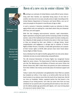 Dawn of a new era in senior citizens’ life
      PAGE     14




                          According to an estimate of United Nations nearly 40% of senior citizens
                          living with their families are reportedly facing abuse of one kind or
                          another, but only one in six cases actually comes to light. According to the
                          United Nations Department of Economic and Social Affairs, one out of
                          every ten people on the planet is now 60 years of age or older .
                          In such a scenario, it becomes inevitable to give our attention to these
                          aging millions who are waiting for a new dawn where they are showered
TM Diwakar Labh,
Treasurer
                          with love, care and support.
                          With the fast changing socio-economic scenario, rapid urbanization,
                          higher aspirations among the youth and the increasing number of working
                          women, roots of the traditional joint family system has been eroding very
                          fast. Majority of older people are forced to live alone in their own houses
                          or they are dumped by their own children in old-age homes. Social
                          marginalization and negligence in old-age lead to violation of Human
                          Rights of Older Persons. Ironically, in India older generations are unaware
     Did you know?        of their human rights as 85.9% older persons have never heard about
                          Human Rights of Older Persons.
   "Queuing" is the

    only word with        Every individual has the right to healthy aging which not only comes about
   five consecutive
                          medically, but also via social relationships and gratification.

            vowels.       The UN Universal Declaration of Human Rights has recognised Human
                          Rights for senior citizens. The Government of India has enacted legislative
                          acts like The Maintenance and Welfare of Parents and senior Citizen Act
                          (Senior Citizen Act), 2007. Under these acts parents can claim maintenance
                          from their children. But money cannot take place of emotional support and
                          care.
                          Today it seems that privatization and globalization have filled our pockets
                          but emptied our ethics, it has made us so techno philic that we like the
                          touch screens in our phones more than the touch of our loved ones. We kill
                          our time on Facebook, Twitter, weekend parties but feel bored in the
                          company of our loving parents. Let’s take out some time from our busy
                          schedules for our parents who are growing old and need our love and care.
                          Let the elderly people age gracefully with dignity. Let’s vow to bring dawn
                          of a new era in senior citizens’ lives.

            ITC’S     IMPRINTS
 