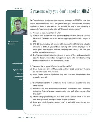 PAGE      15


                            5 reasons why you don't need an MBA!
                            Let’s start with a simple question, why do you need an MBA? By now you
                            would have memorized the 2 paragraphs that you have written on every
                            application form. If you want to do an MBA for any of the following 5
                            reasons, let’s get into details. After all “The devil is in the details”
                            1. “ I want to earn more than 10 LPA”.
                            a) What if your placement year is similar to the situation which B-Schools
                               faced in 2009? Even IIM Grads were struggling to get into PSU for just 6
TM Saravanan,                  LPA.
Secretary                   b) CTC 10 LPA including all unbelievable & unachievable targets actually
                               amounts to 8 LPA. If you continue working with current employer for 2
                               more years and move to another company with a hike, I am sure you
                               will be somewhere near to it.
                            c) Don’t underestimate your investment in terms of fees and opportunity
                               cost for 2 years. I know few management Gurus who have been paying
                               their Educational loan for more than 10 years.
     Did you know?
                            2. “I want an IIM or some B-School brand for my life”.
      A ghost writer
                            a) Once there were only 5 IIMs, now 12 and may be 20 tomorrow. There is
                                no life time brand even for IIMs.
            pens an
                            b) After certain years of experience only your skills and achievements will
        anonymous
                                speak for yourself.
                book.

                            3. “I cannot tolerate this IT sector any more and I want to enter into any
                                other sector”.
                            a) I am sure that MBA would not give a relief. 70% of sales roles combined
                                with some financial analyst roles are not a cake walk when compared to
                                IT industry.
                            b) There is high probability you may end up in a sector which is not the
                                one what you were aiming to enter. Maybe again to IT.
                            c) Have you tried changing sectors now? I feel MBA route is not the
                                shortest.




             ITC’S      IMPRINTS
 