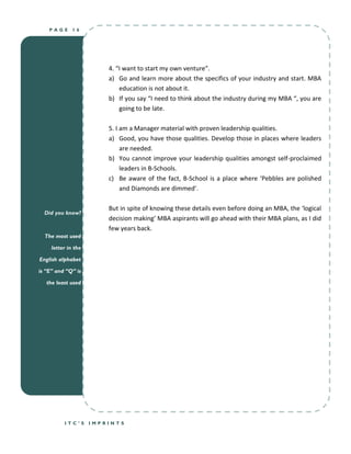 PAGE      16




                         4. “I want to start my own venture”.
                         a) Go and learn more about the specifics of your industry and start. MBA
                             education is not about it.
                         b) If you say “I need to think about the industry during my MBA “, you are
                             going to be late.

                         5. I am a Manager material with proven leadership qualities.
                         a) Good, you have those qualities. Develop those in places where leaders
                              are needed.
                         b) You cannot improve your leadership qualities amongst self-proclaimed
                              leaders in B-Schools.
                         c) Be aware of the fact, B-School is a place where ‘Pebbles are polished
                              and Diamonds are dimmed’.

                         But in spite of knowing these details even before doing an MBA, the ‘logical
  Did you know?
                         decision making’ MBA aspirants will go ahead with their MBA plans, as I did
                         few years back.
  The most used

     letter in the

English alphabet

is “E” and “Q” is

   the least used




          ITC’S      IMPRINTS
 