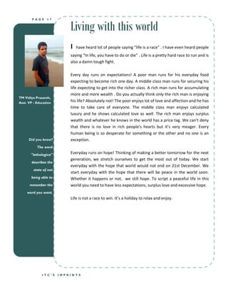 Living with this world
        PAGE     17




                            I   have heard lot of people saying “life is a race” . I have even heard people
                            saying “In life, you have to do or die” . Life is a pretty hard race to run and is
                            also a damn tough fight.

                            Every day runs on expectations! A poor man runs for his everyday food
                            expecting to become rich one day. A middle class man runs for securing his
                            life expecting to get into the richer class. A rich man runs for accumulating
                            more and more wealth . Do you actually think only the rich man is enjoying
TM Vidiya Prasanth,
Asst. VP - Education
                            his life? Absolutely not! The poor enjoys lot of love and affection and he has
                            time to take care of everyone. The middle class man enjoys calculated
                            luxury and he shows calculated love as well. The rich man enjoys surplus
                            wealth and whatever he knows in the world has a price tag. We can't deny
                            that there is no love in rich people's hearts but it’s very meager. Every
                            human being is so desperate for something or the other and no one is an
      Did you know?         exception.
           The word

       "lethologica"        Everyday runs on hope! Thinking of making a better tomorrow for the next
                            generation, we stretch ourselves to get the most out of today. We start
       describes the
                            everyday with the hope that world would not end on 21st December. We
         state of not
                            start everyday with the hope that there will be peace in the world soon.
       being able to        Whether it happens or not, we still hope. To script a peaceful life in this
      remember the          world you need to have less expectations, surplus love and excessive hope.
     word you want.
                            Life is not a race to win. It’s a holiday to relax and enjoy.




              ITC’S     IMPRINTS
 