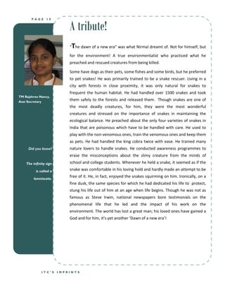 A tribute!
       PAGE      18




                             T
                            “ he dawn of a new era” was what Nirmal dreamt of. Not for himself, but
                            for the environment! A true environmentalist who practiced what he
                            preached and rescued creatures from being killed.

                            Some have dogs as their pets, some fishes and some birds, but he preferred
                            to pet snakes! He was primarily trained to be a snake rescuer. Living in a
                            city with forests in close proximity, it was only natural for snakes to
                            frequent the human habitat. He had handled over 1500 snakes and took
TM Rajshree Nancy,
Asst Secretary
                            them safely to the forests and released them. Though snakes are one of
                            the most deadly creatures, for him, they were the most wonderful
                            creatures and stressed on the importance of snakes in maintaining the
                            ecological balance. He preached about the only four varieties of snakes in
                            India that are poisonous which have to be handled with care. He used to
                            play with the non-venomous ones, train the venomous ones and keep them
                            as pets. He had handled the king cobra twice with ease. He trained many
     Did you know?          nature lovers to handle snakes. He conducted awareness programmes to
                            erase the misconceptions about the slimy creature from the minds of
    The infinity sign       school and college students. Whenever he held a snake, it seemed as if the
          is called a       snake was comfortable in his loving hold and hardly made an attempt to be

         lemniscate.
                            free of it. He, in fact, enjoyed the snakes squirming on him. Ironically, on a
                            fine dusk, the same species for which he had dedicated his life to protect,
                            stung his life out of him at an age when life begins. Though he was not as
                            famous as Steve Irwin, national newspapers bore testimonials on the
                            phenomenal life that he led and the impact of his work on the
                            environment. The world has lost a great man; his loved ones have gained a
                            God and for him, it’s yet another ‘Dawn of a new era’!




              ITC’S     IMPRINTS
 