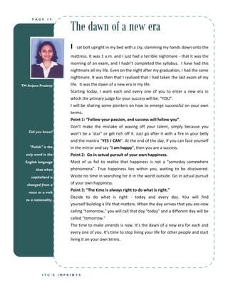 The dawn of a new era
     PAGE      19




                          I   sat bolt upright in my bed with a cry, slamming my hands down onto the
                          mattress. It was 1 a.m. and I just had a terrible nightmare - that it was the
                          morning of an exam, and I hadn’t completed the syllabus. I have had this
                          nightmare all my life. Even on the night after my graduation, I had the same
                          nightmare. It was then that I realized that I had taken the last exam of my
TM Anjana Pradeep         life. It was the dawn of a new era in my life.
                          Starting today, I want each and every one of you to enter a new era in
                          which the primary judge for your success will be: “YOU”.
                          I will be sharing some pointers on how to emerge successful on your own
                          terms.
                          Point 1: “Follow your passion, and success will follow you”.
                          Don’t make the mistake of waving off your talent, simply because you
    Did you know?
                          won’t be a ‘star” or get rich off it. Just go after it with a fire in your belly
                          and the mantra “YES I CAN”. At the end of the day, if you can face yourself
    "Polish" is the       in the mirror and say “I am happy”, then you are a success.
  only word in the        Point 2: Go in actual pursuit of your own happiness.
  English language        Most of us fail to realize that happiness is not a “someday somewhere
        that when         phenomena”. True happiness lies within you, waiting to be discovered.
     capitalized is       Waste no time in searching for it in the world outside. Go in actual pursuit
   changed from a         of your own happiness.

    noun or a verb
                          Point 3: "The time is always right to do what is right."
                          Decide to do what is right - today and every day. You will find
  to a nationality.
                          yourself building a life that matters. When the day arrives that you are now
                          calling "tomorrow," you will call that day "today" and a different day will be
                          called "tomorrow."
                          The time to make amends is now. It’s the dawn of a new era for each and
                          every one of you. It’s time to stop living your life for other people and start
                          living it on your own terms.




            ITC’S     IMPRINTS
 