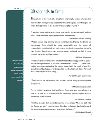 30 seconds to fame
   PAGE      23




                        This column is the result of a telephonic impromptu session wherein the
                        Toastmasters were given 30 seconds to think and express their thoughts on
                        “How they correlate to the theme ‘The dawn of a new era’?”


                        “I want an equal society where there is no barrier between the rich and the
                        poor. There should be equal opportunities for everyone.”
                                                                          - TM Barath Sastha Selvaraj
                        “People should stop blaming others and should start taking the blame on
                        themselves. They should be more responsible and the sense of
                        responsibility must begin from each one of us. One is responsible for one’s
                        own destiny. People must own up their actions and work for their dreams
                        to make life better and live happily.”
                                                                                  - TM Hari Srinivasan
  Did you know?         “The dawn of a new era will be an era of mobile technology which is gradu-
   “Four” is the        ally becoming the center of our lives. Where hearts cannot          penetrate ,
    only number
                        mobile phones are pervading the human space. With the touch of your fin-
                        gers, the world gets zipped to the pocket. Shortly, I can call it as a Personal
whose number of
                        Assistant for every human being.”
   letters in the
                                                                        - TM Karthikeyan Kuppusamy
name equals the

       number.          “There should be no weapons and no wars. Peace and joy should spread
                        everywhere.”
                                                                             - TM Kulasekara Pandian
                        “In my opinion, anything that is different from what you normally do is a
                        new era. A new era is indispensable for something good to happen and for
                        something that is positive.”
                                                                                - TM Palani G. Sankar
                        “The first thought that comes to my mind is happiness. When we look into
                        the future, we don’t hope for something bad to happen. We look forward
                        for something new which makes us and our life happy.”
                                                                                  - TM Rakesh Thayyil


         ITC’S      IMPRINTS
 