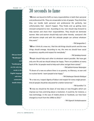 30 seconds to fame
   PAGE      24




                        “Women are bound to fulfill so many responsibilities in both their personal
                        and professional life. They are answerable to lots of people. They think that
                        they can handle both personal and professional life perfectly, but
                        unfortunately that    doesn’t happen. They finally end up getting more
                        stressed compared to men. According to me, men should step forward to
                        help women and share their responsibilities. They should not dominate
                        women. Men and women should help each other thereby everyone’s life
                        will become simple and with this attitude people can achieve whatever
                        they want.”
                                                                                   - TM Sangeetha C.
                        “When I think of a new era, I feel the old things should vanish and the new
                        things should emerge. According to me, the new era should have social
                        acceptance, equality and respect for everybody.”
  Did you know?                                                                 - TM Sandeep Kumar
  “Bookkeeper”
                        “People should help each other to whatever extent possible. We have got
             and        only one life and we should always be happy. There are problems at every
 “bookkeeping”          facet of life. So people need to help each other and get them solved.”
are the only two                                                      - TM Sathish Kumar Natarajan
    words in the        “I dream of a new era where there is no poverty, no illiteracy, no war and
English language        no nuclear bomb. I want people to be happy.”
      with three                                                     - TM Shaharyar Danish Khalique
    consecutive         “In a new era, I expect dignity of labour and respect for every single person.
  double letters.       And all people should be educated for a better tomorrow.”
                                                                                   - TM Sumitha T.V.
                        “A new era should be the dawn of new ideas or new thoughts which can
                        improve our lives and bring about a revolution. It could be, for instance, a
                        new technology. In the case of mobile phone or Facebook, our lives have
                        changed so much from the 1990s to 2012.”
                                                                        - TM Vignesh Venkateswaran




          ITC’S     IMPRINTS
 