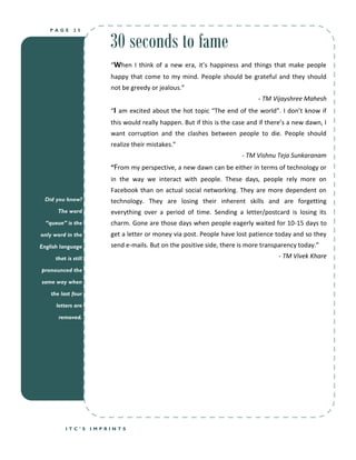 30 seconds to fame
   PAGE       25




                          “When I think of a new era, it’s happiness and things that make people
                          happy that come to my mind. People should be grateful and they should
                          not be greedy or jealous.”
                                                                               - TM Vijayshree Mahesh
                          “I am excited about the hot topic “The end of the world”. I don’t know if
                          this would really happen. But if this is the case and if there’s a new dawn, I
                          want corruption and the clashes between people to die. People should
                          realize their mistakes.”
                                                                         - TM Vishnu Teja Sunkaranam
                          “From my perspective, a new dawn can be either in terms of technology or
                          in the way we interact with people. These days, people rely more on
                          Facebook than on actual social networking. They are more dependent on
  Did you know?           technology. They are losing their inherent skills and are forgetting
       The word           everything over a period of time. Sending a letter/postcard is losing its
  “queue” is the          charm. Gone are those days when people eagerly waited for 10-15 days to
only word in the          get a letter or money via post. People have lost patience today and so they
English language          send e-mails. But on the positive side, there is more transparency today.”
      that is still                                                                   - TM Vivek Khare
pronounced the

same way when

    the last four

      letters are

       removed.




          ITC’S       IMPRINTS
 