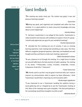 Guest feedback
   PAGE      26




                        “The meeting was pretty nicely put. The content was good, it was real
                        pleasure listening to people”.
                                                                                         - Sumit Pant
                        “Meeting was good, well organized and completed well within the time
                        schedule. It is a good platform to check concurrent knowledge and know
                        about current happenings”.
                                                                                    - Jitendra Katiyar
                        “I had been a toastmaster in my college for few months. Toastmasters is
                        really wonderful and improves self-confidence to speak in front of a group .
                        I should really appreciate you guys for your wonderful meetings”.
                                                                             - Preetha Subramaniam
 Did you know?
                        “I   attended the first meeting just out of curiosity. It was an amazing
                        learning experience. Each meeting had something as take away. The three
      The word
                        different categories (prepared speeches, table-topic and feedback) are well
    “alphabet”
                        thought and they contribute to make each meeting a special one”.
comes from the
                                                                        - Nikhil Chandrakant Vichare
first two letters
                        “It was a pleasure to sit through the meeting. It’s a single forum to speak
  of the Greek
                        out yourself adhering to the best practices of public speaking. The meeting
     alphabet :
                        in my words:- P-Pleasurable, L-Lively, E-Ecstatic, A-Adorable, S-Suave,
   “alpha” and
                        A-Awesome, N-No-frills, T-Talismanic”.
        “beta”.
                                                                                 - Tushar Kanta Jena
                        “My friends used to say that I may be good in technical skills, but I need to
                        improve my communication skills to express my ideas effectively. I think
                        Toastmasters would help in improving my communication skills”.
                                                                         - Pandurengan Jegadeesan
                        “I was impressed to see a Toastmaster handling the audience during a
                        social gathering and so I dropped by to see the Toastmasters meeting at
                        Infy. Most of the meetings were quite enjoyable. I felt that participating in
                        the proceedings would help strengthen my skills as well”.
                                                                                    - Malavika Murali


         ITC’S      IMPRINTS
 