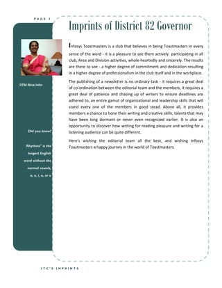 Imprints of District 82 Governor
        PAGE       3




                             Infosys Toastmasters is a club that believes in being Toastmasters in every
                             sense of the word - it is a pleasure to see them actively participating in all
                             club, Area and Division activities, whole-heartedly and sincerely. The results
                             are there to see - a higher degree of commitment and dedication resulting
                             in a higher degree of professionalism in the club itself and in the workplace.
                             The publishing of a newsletter is no ordinary task - it requires a great deal
DTM Nina John
                             of co-ordination between the editorial team and the members, it requires a
                             great deal of patience and chasing up of writers to ensure deadlines are
                             adhered to, an entire gamut of organizational and leadership skills that will
                             stand every one of the members in good stead. Above all, it provides
                             members a chance to hone their writing and creative skills, talents that may
                             have been long dormant or never even recognized earlier. It is also an
                             opportunity to discover how writing for reading pleasure and writing for a
    Did you know?            listening audience can be quite different.
                             Here's wishing the editorial team all the best, and wishing Infosys
   Rhythms" is the           Toastmasters a happy journey in the world of Toastmasters.
    longest English

  word without the

    normal vowels,

      a, e, i, o, or u




              ITC’S      IMPRINTS
 