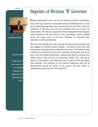 Imprints of Division ‘M’ Governor
        PAGE      4




                           Infosys Toastmasters club is one of the farthest Corporate Toastmasters
                           clubs in the city, located in the beautiful campus of Mahindra City. It is one
                           of the fastest growing baby clubs of Division M. On the helm, under the
                           leadership of TM Arun, the club has revitalized with lots of love for
                           Toastmasters. The club has achieved the DCP (Distinguished Club Program)
                           status already for the year 2012-13. Their contributions which unfolded
TM Dhanraj Nadana          during the mega event of the year, Felicitous & Crescendo Twin
                           Conference, will be remembered.

                           With the club marking their 25th meeting with great pomp and glory and
                           also bagging the Smedley award recently, I am proud to see how each
                           Toastmaster has joined hands to help each other grow. Toastmasters create
                           a platform for individuals to hone their speaking / writing skills and also to
     Did you know?         learn a lot from fellow Toastmasters. Helping each other to develop their
                           hidden talent, brings out the true leadership abilities. The “learning by
    "Underground"          doing” in Toastmasters is the experience one can get out from the regular
                           club meetings. The exhibition of the inherent leadership skills will be
   is the only word
                           demonstrated during the course of the journey. My best wishes to
      in the English
                           TM Monisha and her team for “ITC’s Imprints”.
     language that

    begins and ends

    with the letters

             "und".




             ITC’S     IMPRINTS
 