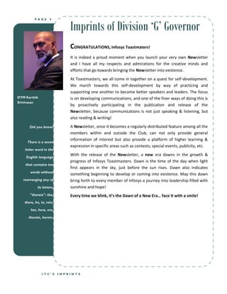 Imprints of Division ‘G’ Governor
          PAGE      5




                              CONGRATULATIONS, Infosys Toastmaters!
                              It is indeed a proud moment when you launch your very own Newsletter
                              and I have all my respects and admirations for the creative minds and
                              efforts that go towards bringing the Newsletter into existence.
                              At Toastmasters, we all come in together on a quest for self-development.
                              We march towards this self-development by way of practicing and
                              supporting one another to become better speakers and leaders. The focus
DTM Karthik                   is on developing communications, and one of the finer ways of doing this is
Srinivasan
                              by proactively participating in the publication and release of the
                              Newsletter, because communications is not just speaking & listening, but
                              also reading & writing!

      Did you know?           A Newsletter, once it becomes a regularly distributed feature among all the
                              members within and outside the Club, can not only provide general
                              information of interest but also provide a platform of higher learning &
     There is a seven
                              expression in specific areas such as contests, special events, publicity, etc.
    letter word in the
                              With the release of the Newsletter, a new era dawns in the growth &
    English language
                              progress of Infosys Toastmasters. Dawn is the time of the day when light
    that contains ten
                              first appears in the sky, just before the sun rises. Dawn also indicates
       words without
                              something beginning to develop or coming into existence. May this dawn
   rearranging any of         bring forth to every member of Infosys a journey into leadership filled with
           its letters,       sunshine and hope!
       "therein": the,        Every time we blink, it’s the Dawn of a New Era… face it with a smile!
   there, he, in, rein,

       her, here, ere,

      therein, herein.




              ITC’S       IMPRINTS
 