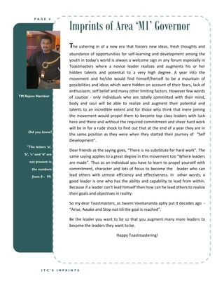 Imprints of Area ‘M1’ Governor
          PAGE       6




                              The ushering in of a new era that fosters new ideas, fresh thoughts and
                              abundance of opportunities for self-learning and development among the
                              youth in today’s world is always a welcome sign in any forum especially in
                              Toastmasters where a novice leader realizes and augments his or her
                              hidden talents and potential to a very high degree. A year into the
                              movement and he/she would find himself/herself to be a mountain of
                              possibilities and ideas which were hidden on account of their fears, lack of
                              enthusiasm, self belief and many other limiting factors. However few words
TM Rajeev Nambiar             of caution - only individuals who are totally committed with their mind,
                              body and soul will be able to realize and augment their potential and
                              talents to an incredible extent and for those who think that mere joining
                              the movement would propel them to become top class leaders with luck
                              here and there and without the required commitment and sheer hard work
                              will be in for a rude shock to find out that at the end of a year they are in
      Did you know?
                              the same position as they were when they started their journey of “Self
                              Development”.
     "The letters ‘a’,
                              Dear friends as the saying goes, “There is no substitute for hard work”. The
   ‘b’, ‘c’ and ‘d’ are
                              same saying applies to a great degree in this movement too “Where leaders
      not present in          are made”. Thus as an individual you have to learn to propel yourself with
        the numbers           commitment, character and lots of focus to become the leader who can
        from 0 - 99.          lead others with utmost efficiency and effectiveness. In other words, a
                              good leader is one who has the ability and capability to lead from within.
                              Because if a leader can’t lead himself then how can he lead others to realize
                              their goals and objectives in reality.

                              So my dear Toastmasters, as Swami Vivekananda aptly put it decades ago -
                              “Arise, Awake and Stop not till the goal is reached”.

                              Be the leader you want to be so that you augment many more leaders to
                              become the leaders they want to be.

                                                        Happy Toastmastering!




               ITC’S      IMPRINTS
 