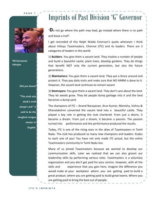 Imprints of Past Division ‘G’ Governor
         PAGE        7




                              “   Do not go where the path may lead, go instead where there is no path
                              and leave a trail”.
                              I get reminded of this Ralph Waldo Emerson’s quote whenever I think
                              about Infosys Toastmasters, Chennai (ITC) and its leaders. There are 3
                              categories of leaders in this world.
                              1) Builders: You give them a vacant land. They involve a number of people
TM Saravanan                  and build a beautiful castle, plant trees, develop gardens. They do things
Velrajan                      that benefit NOT only the current generation, but also the future
                              generations.
                              2) Maintainers: You give them a vacant land. They put a fence around and
                              protect it. They pay daily visits and make sure that NO HARM is done to it.
     Did you know?            However, the vacant land continues to remain vacant.
                              3) Destroyers: You give them a vacant land. They don't care about the land.
     "The sixth sick          They let weeds grow. They let people dump garbage into it and the land
                              becomes a dump yard.
        sheik's sixth

     sheep's sick" is         The champions of ITC – Anand Narayanan, Arun Kumar, Monisha, Vishnu &
                              Dhanalakshmi converted the vacant land into a beautiful castle. They
      said to be the
                              played a key role in getting the club chartered. From just a desire, it
    toughest tongue
                              became a dream. From just a dream, it became a passion. The passion
          twister in
                              turned into performance and the performance produced the results.
               English.
                              Today, ITC is one of the rising stars in the skies of Toastmasters in Tamil
                              Nadu. The club has produced so many new champions and leaders. Kudos
                              to each one of you! You have not only made ITC proud, but the entire
                              Toastmasters community in Tamil Nadu too.
                              Many of us joined Toastmasters because we wanted to develop our
                              communication skills. Later we realized that we can also groom our
                              leadership skills by performing various roles. Toastmasters is a voluntary
                              organization and you don't get paid for your service. However, with all the
                              skills and      experience that you gain here, imagine the difference you
                              would make at your workplace where you are getting paid to build a
                              great product; where you are getting paid to build great teams; Where you
                              are getting paid to bring the best out of people.

                ITC’S     IMPRINTS
 
