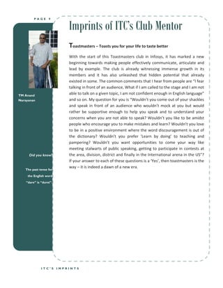 Imprints of ITC’s Club Mentor
         PAGE      9




                             Toastmasters – Toasts you for your life to taste better
                             With the start of this Toastmasters club in Infosys, it has marked a new
                             beginning towards making people effectively communicate, articulate and
                             lead by example. The club is already witnessing immense growth in its
                             members and it has also unleashed that hidden potential that already
                             existed in some. The common comments that I hear from people are “I fear
                             talking in front of an audience, What if I am called to the stage and I am not
TM Anand
                             able to talk on a given topic, I am not confident enough in English language”
Narayanan                    and so on. My question for you is “Wouldn’t you come out of your shackles
                             and speak in front of an audience who wouldn’t mock at you but would
                             rather be supportive enough to help you speak and to understand your
                             concerns when you are not able to speak? Wouldn’t you like to be amidst
                             people who encourage you to make mistakes and learn? Wouldn’t you love
                             to be in a positive environment where the word discouragement is out of
                             the dictionary? Wouldn’t you prefer ‘Learn by doing’ to teaching and
                             pampering? Wouldn’t you want opportunities to come your way like
                             meeting stalwarts of public speaking, getting to participate in contests at
      Did you know?          the area, division, district and finally in the International arena in the US”?
                             If your answer to each of these questions is a ‘Yes’, then toastmasters is the
                             way – it is indeed a dawn of a new era.
   The past tense for

     the English word

    “dare” is “durst”.




              ITC’S      IMPRINTS
 