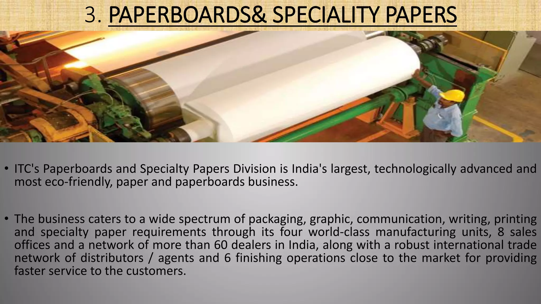 3. PAPERBOARDS& SPECIALITY PAPERS
• ITC's Paperboards and Specialty Papers Division is India's largest, technologically advanced and
most eco-friendly, paper and paperboards business.
• The business caters to a wide spectrum of packaging, graphic, communication, writing, printing
and specialty paper requirements through its four world-class manufacturing units, 8 sales
offices and a network of more than 60 dealers in India, along with a robust international trade
network of distributors / agents and 6 finishing operations close to the market for providing
faster service to the customers.
 