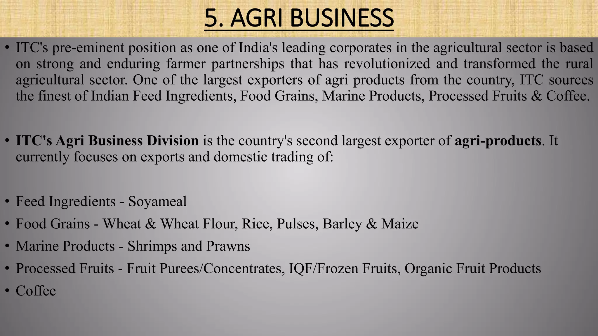 5. AGRI BUSINESS
• ITC's pre-eminent position as one of India's leading corporates in the agricultural sector is based
on strong and enduring farmer partnerships that has revolutionized and transformed the rural
agricultural sector. One of the largest exporters of agri products from the country, ITC sources
the finest of Indian Feed Ingredients, Food Grains, Marine Products, Processed Fruits & Coffee.
• ITC's Agri Business Division is the country's second largest exporter of agri-products. It
currently focuses on exports and domestic trading of:
• Feed Ingredients - Soyameal
• Food Grains - Wheat & Wheat Flour, Rice, Pulses, Barley & Maize
• Marine Products - Shrimps and Prawns
• Processed Fruits - Fruit Purees/Concentrates, IQF/Frozen Fruits, Organic Fruit Products
• Coffee
 
