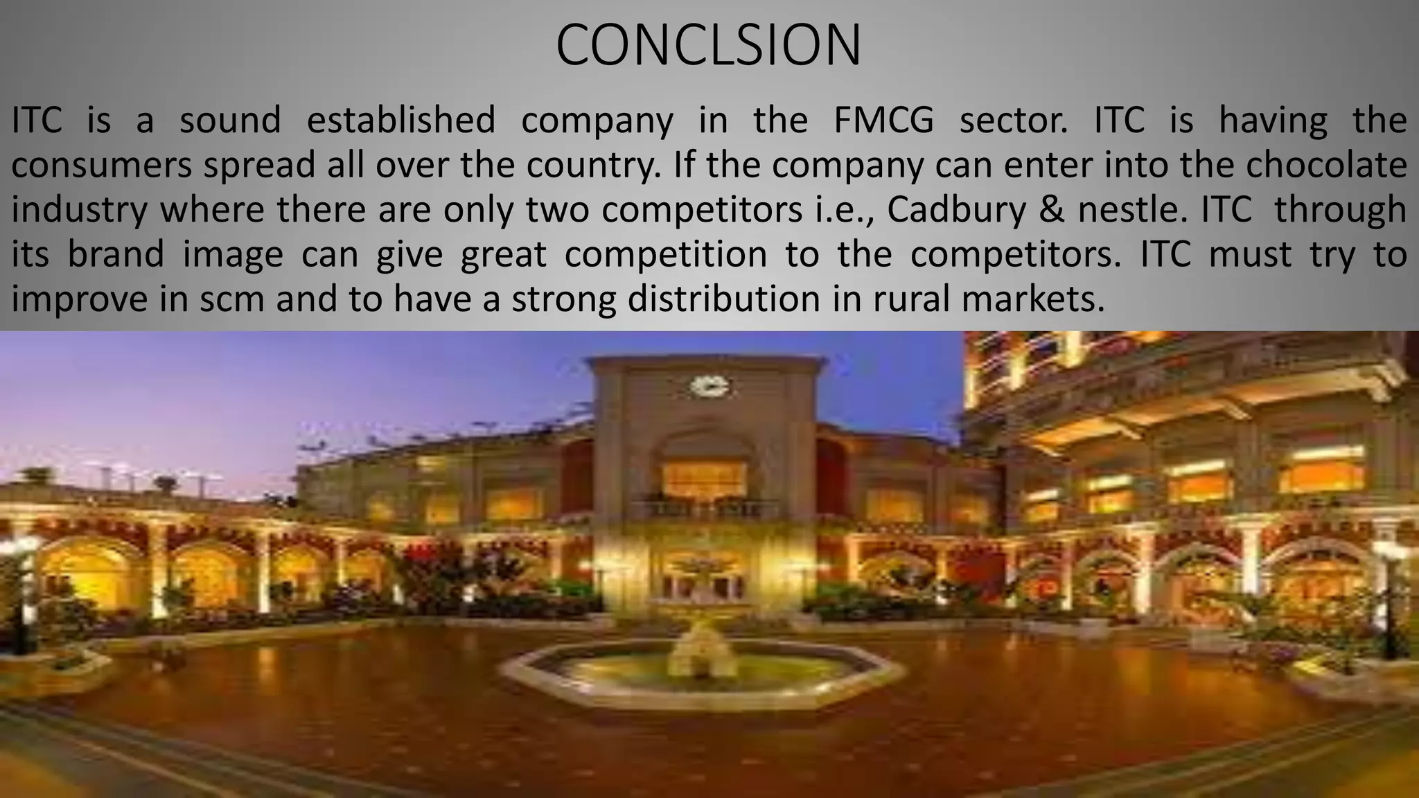 CONCLSION
ITC is a sound established company in the FMCG sector. ITC is having the
consumers spread all over the country. If the company can enter into the chocolate
industry where there are only two competitors i.e., Cadbury & nestle. ITC through
its brand image can give great competition to the competitors. ITC must try to
improve in scm and to have a strong distribution in rural markets.
 