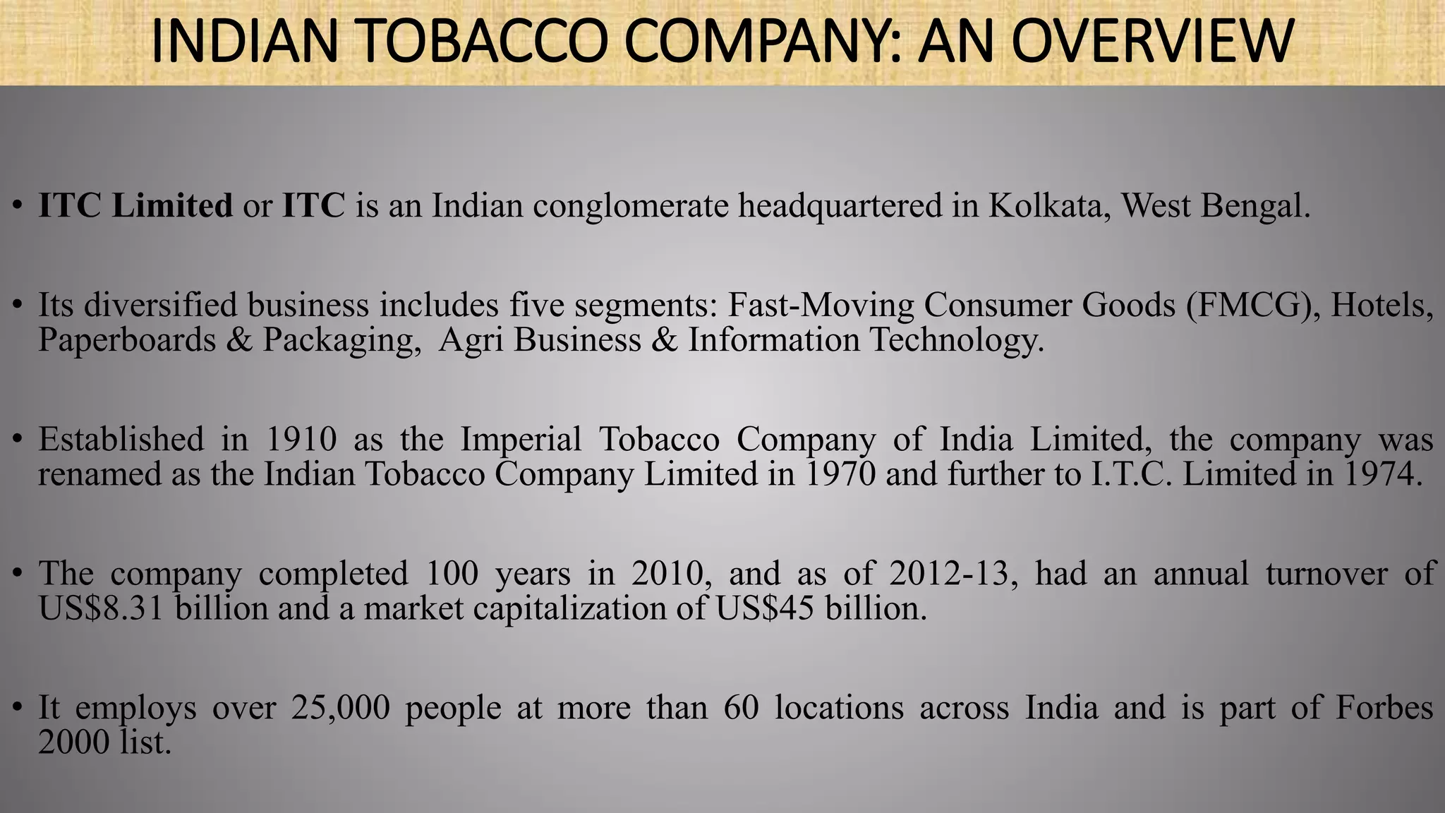 INDIAN TOBACCO COMPANY: AN OVERVIEW
• ITC Limited or ITC is an Indian conglomerate headquartered in Kolkata, West Bengal.
• Its diversified business includes five segments: Fast-Moving Consumer Goods (FMCG), Hotels,
Paperboards & Packaging, Agri Business & Information Technology.
• Established in 1910 as the Imperial Tobacco Company of India Limited, the company was
renamed as the Indian Tobacco Company Limited in 1970 and further to I.T.C. Limited in 1974.
• The company completed 100 years in 2010, and as of 2012-13, had an annual turnover of
US$8.31 billion and a market capitalization of US$45 billion.
• It employs over 25,000 people at more than 60 locations across India and is part of Forbes
2000 list.
 