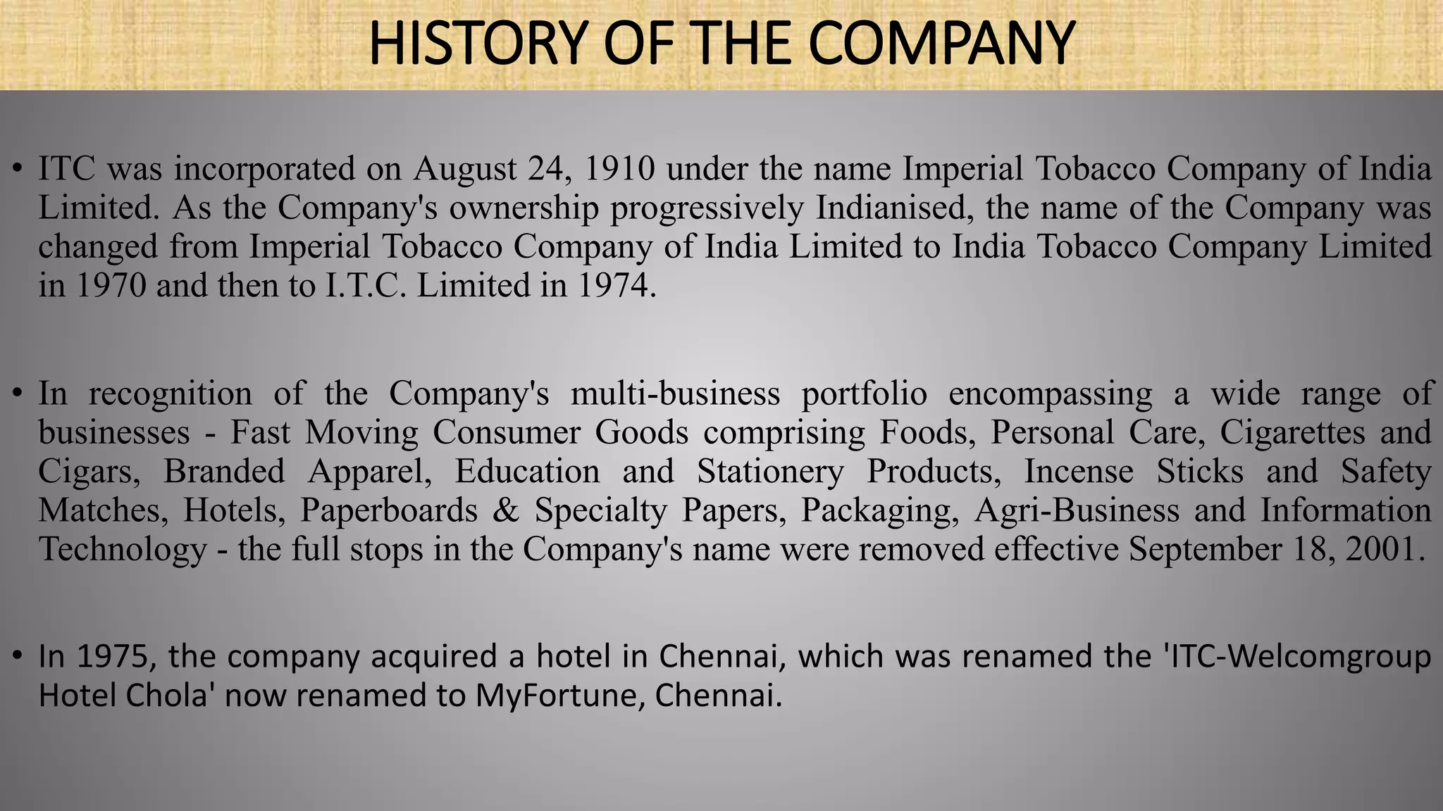 HISTORY OF THE COMPANY
• ITC was incorporated on August 24, 1910 under the name Imperial Tobacco Company of India
Limited. As the Company's ownership progressively Indianised, the name of the Company was
changed from Imperial Tobacco Company of India Limited to India Tobacco Company Limited
in 1970 and then to I.T.C. Limited in 1974.
• In recognition of the Company's multi-business portfolio encompassing a wide range of
businesses - Fast Moving Consumer Goods comprising Foods, Personal Care, Cigarettes and
Cigars, Branded Apparel, Education and Stationery Products, Incense Sticks and Safety
Matches, Hotels, Paperboards & Specialty Papers, Packaging, Agri-Business and Information
Technology - the full stops in the Company's name were removed effective September 18, 2001.
• In 1975, the company acquired a hotel in Chennai, which was renamed the 'ITC-Welcomgroup
Hotel Chola' now renamed to MyFortune, Chennai.
 