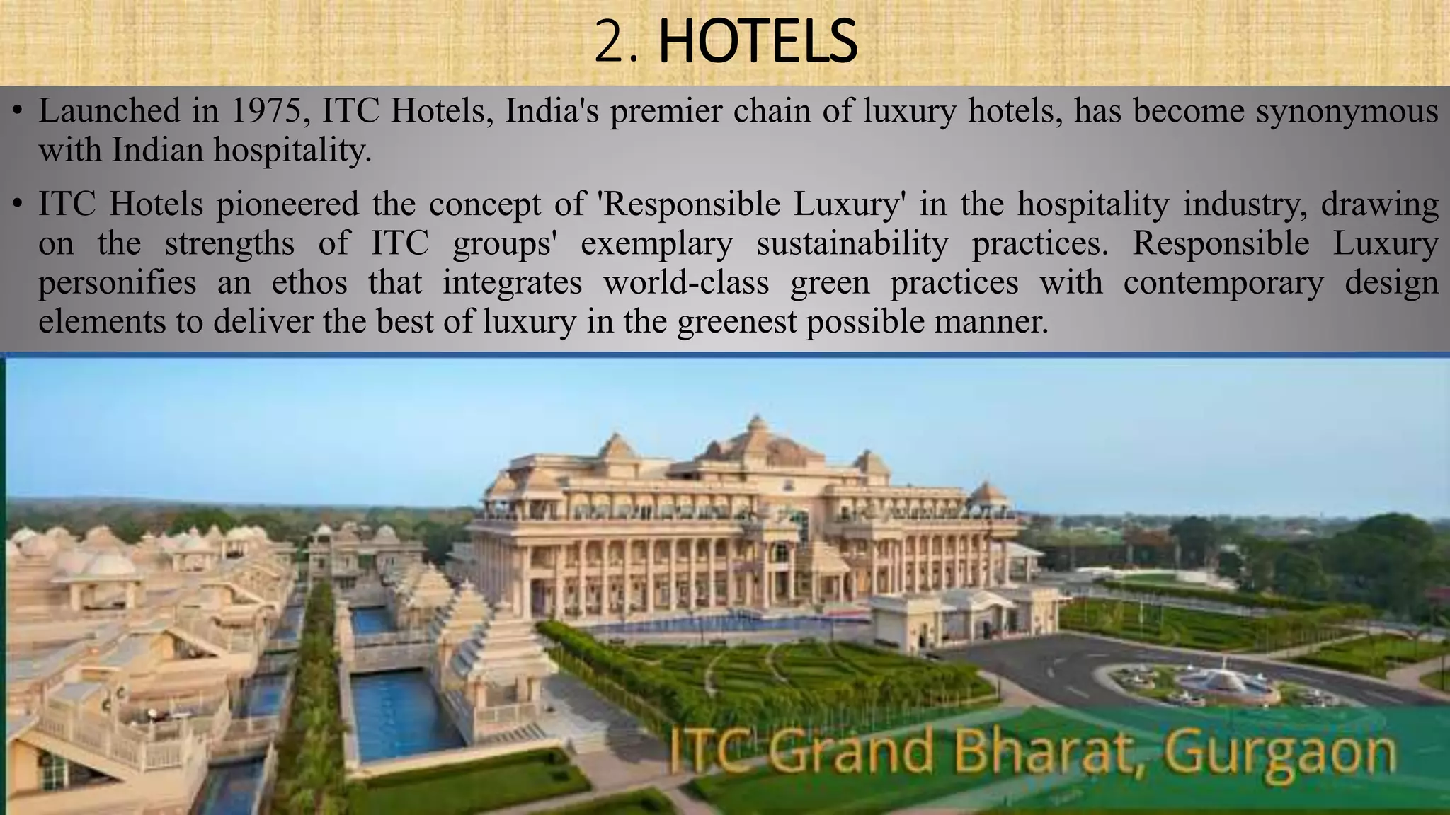 2. HOTELS
• Launched in 1975, ITC Hotels, India's premier chain of luxury hotels, has become synonymous
with Indian hospitality.
• ITC Hotels pioneered the concept of 'Responsible Luxury' in the hospitality industry, drawing
on the strengths of ITC groups' exemplary sustainability practices. Responsible Luxury
personifies an ethos that integrates world-class green practices with contemporary design
elements to deliver the best of luxury in the greenest possible manner.
 