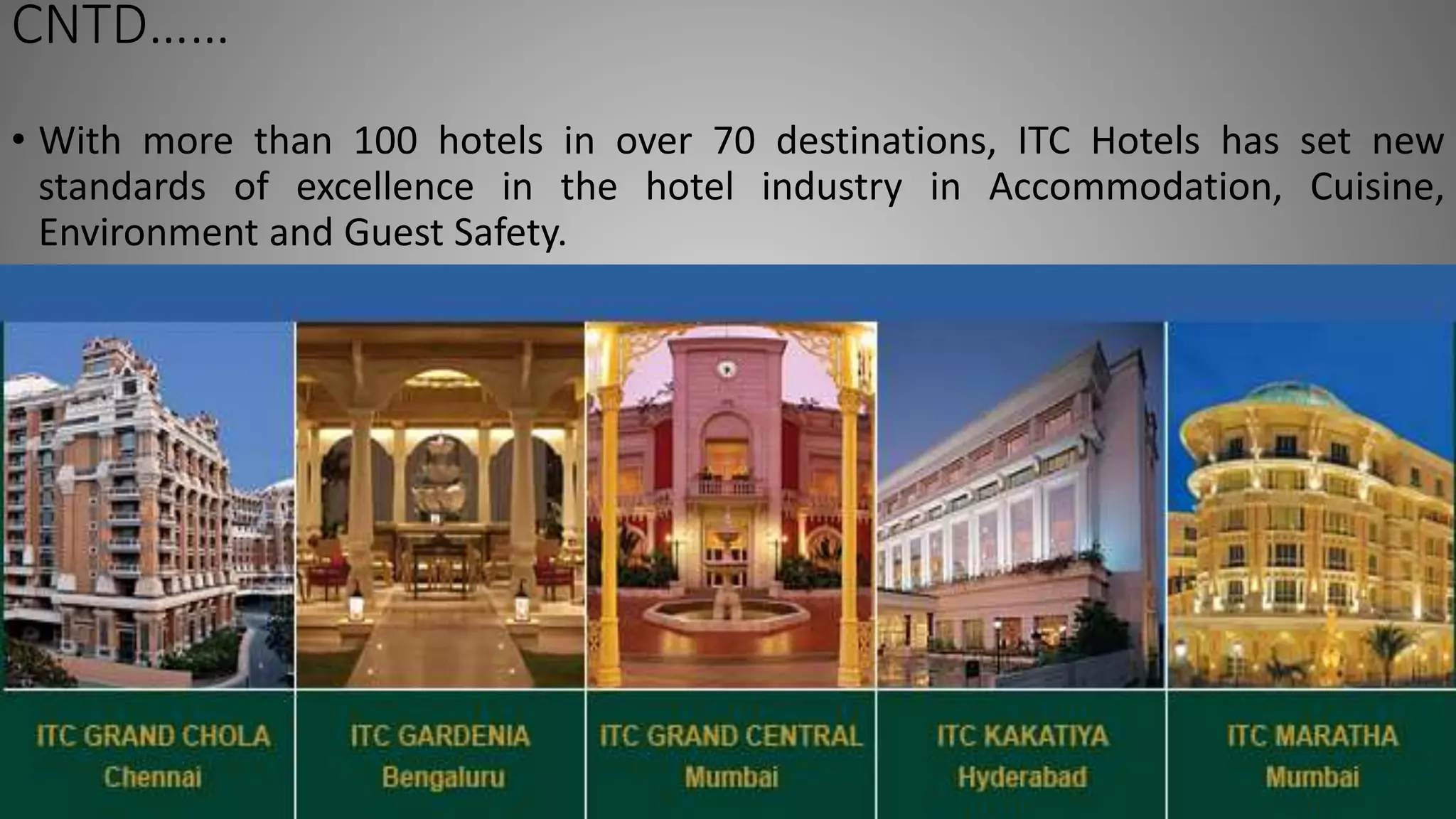 CNTD……
• With more than 100 hotels in over 70 destinations, ITC Hotels has set new
standards of excellence in the hotel industry in Accommodation, Cuisine,
Environment and Guest Safety.
 