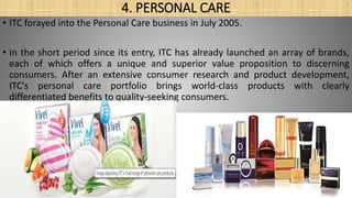 4. PERSONAL CARE
• ITC forayed into the Personal Care business in July 2005.
• In the short period since its entry, ITC has already launched an array of brands,
each of which offers a unique and superior value proposition to discerning
consumers. After an extensive consumer research and product development,
ITC's personal care portfolio brings world-class products with clearly
differentiated benefits to quality-seeking consumers.
 