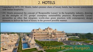 2. HOTELS
• Launched in 1975, ITC Hotels, India's premier chain of luxury hotels, has become synonymous
with Indian hospitality.
• ITC Hotels pioneered the concept of 'Responsible Luxury' in the hospitality industry, drawing
on the strengths of ITC groups' exemplary sustainability practices. Responsible Luxury
personifies an ethos that integrates world-class green practices with contemporary design
elements to deliver the best of luxury in the greenest possible manner.
 