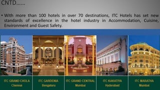 CNTD……
• With more than 100 hotels in over 70 destinations, ITC Hotels has set new
standards of excellence in the hotel industry in Accommodation, Cuisine,
Environment and Guest Safety.
 