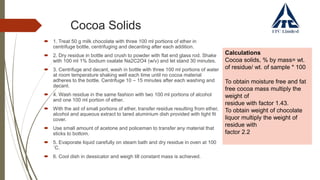 Cocoa Solids
 1. Treat 50 g milk chocolate with three 100 ml portions of ether in
centrifuge bottle, centrifuging and decanting after each addition.
 2. Dry residue in bottle and crush to powder with flat end glass rod. Shake
with 100 ml 1% Sodium oxalate Na2C2O4 (w/v) and let stand 30 minutes.
 3. Centrifuge and decant, wash in bottle with three 100 ml portions of water
at room temperature shaking well each time until no cocoa material
adheres to the bottle. Centrifuge 10 – 15 minutes after each washing and
decant.
 4. Wash residue in the same fashion with two 100 ml portions of alcohol
and one 100 ml portion of ether.
 With the aid of small portions of ether, transfer residue resulting from ether,
alcohol and aqueous extract to tared aluminium dish provided with tight fit
cover.
 Use small amount of acetone and policeman to transfer any material that
sticks to bottom.
 5. Evaporate liquid carefully on steam bath and dry residue in oven at 100
˚C.
 6. Cool dish in dessicator and weigh till constant mass is achieved.
Calculations
Cocoa solids, % by mass= wt.
of residue/ wt. of sample * 100
To obtain moisture free and fat
free cocoa mass multiply the
weight of
residue with factor 1.43.
To obtain weight of chocolate
liquor multiply the weight of
residue with
factor 2.2
 