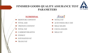 FINISHED GOODS QUALITY ASSURANCE TEST
PARAMETERS
NUTRITIONAL
 MOISTURE CONTENT
 TOTAL ASH
 PROTEIN CONTENT
 TOTAL FAT
 CARBOHYDRADTES
 ENERGY
 SATURATED FAT
 TRANS FAT
 TOTAL FAT
 ACID INSOLUBLE ASH
 MILK SOLIDS
 COCOA SOLIDS
 MILK FAT
 