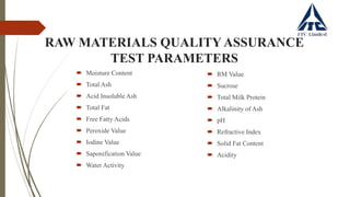 RAW MATERIALS QUALITY ASSURANCE
TEST PARAMETERS
 Moisture Content
 Total Ash
 Acid Insoluble Ash
 Total Fat
 Free Fatty Acids
 Peroxide Value
 Iodine Value
 Saponification Value
 Water Activity
 RM Value
 Sucrose
 Total Milk Protein
 Alkalinity of Ash
 pH
 Refractive Index
 Solid Fat Content
 Acidity
 