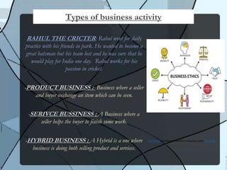 RAHUL THE CRICTER: Rahul went for daily
practice with his friends in park. He wanted to become a
great batsman but his team lost and he was sure that he
would play for India one day. Rahul works for his
passion in cricket.
PRODUCT BUSINESS : Business where a seller
and buyer exchange an item which can be seen.
SERIVCE BUSSINESS : A Business where a
seller helps the buyer to finish some work.
HYBRID BUSINESS : A Hybrid is a one where
business is doing both selling product and services.
Types of business activity
This Photo by Unknown Author is licensed under CC BY-NC
 