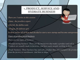 There are 3 stories in this session:
● Sana , the jewellery expert
● Harish, the dabba-wala
● Pragya, the delivery girl
In these stories all of them had decided to start a new startup and become entrepreneur.
Types of product based business
There are two types of business:
●Manufacturing business: These are the businesses that make a product and sell it.
Products are usually made in factories, and have many people working in them.
●Trade business: These business buy and sell a product they also transport the product
from the factory to warehouses. And then to shops.
6. PRODUCT, SERVICE AND
HYDRATE BUSINESS
 