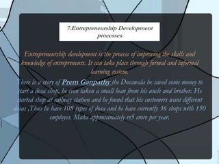 Entrepreneurship development is the process of improving the skills and
knowledge of entrepreneurs. It can take place through formal and informal
learning system.
There is a story of Prem Ganpathy the Dosawala he saved some money to
start a dosa shop, he even taken a small loan from his uncle and brother. He
started shop at railway station and he found that his customers want different
dosas ,Thus he have 108 types of dosa and he have currently 36 shops with 150
employes. Make approximately rs5 crore per year.
7.Entrepreneurship Development
processes
 