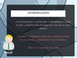 An Entrepreneur is a person who is self-employed, is willing
to take a calculated risk and brings in a new idea to start a
business.
Example: A shopkeeper cannot bean entrepreneur unless
he/she introduce a new method or idea in business.
There are 7 sessions in this chapter
INTRODUCTION
 