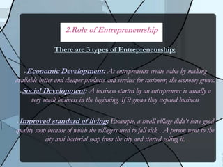 There are 3 types of Entrepreneurship:
Economic Development: As entrepreneurs create value by making
avaliable better and cheaper products and services for customer, the economy grows.
Social Development: A business started by an entrepreneur is usually a
very small business in the beginning. If it grows they expand business
Improved standard of living: Example, a small village didn’t have good
quality soap because of which the villagers used to fall sick . A person went to the
city anti bacterial soap from the city and started selling it.
2.Role of Entrepreneurship
 
