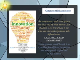 An entrepreneur needs to be open to
new ideas and try them without fear
of failure. She/he will have to use
trial and error and experiment with
different ideas.
CREATIVITY AND
INNOVATION
An entrepreneur should be able to see
a problem from different prespectives
and come up with original and
creative solution.
Open to trial and error
This Photo by Unknown Author is licensed under CC BY-SA-NC
 