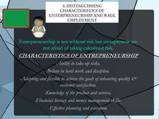 Entrepreneurship is not without risk but entrepreneur are
not afraid of taking calculated risk.
CHARACTERISTICS OF ENTREPRENEURSHIP
•Ability to take up risks.
•Believe in hard work and discipline.
•Adapting and flexible to achieve the goals of enhancing quality &
customer satisfaction.
•Knowledge of the product and services.
•Financial literacy and money management skills.
•Effective planning and execution.
4. DISTINGUISHING
CHARACTERISTICS OF
ENTERPRENEURSHIP AND WAGE
EMPLOYMENT
 