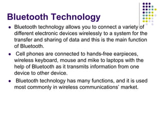 Bluetooth Technology
 Bluetooth technology allows you to connect a variety of
different electronic devices wirelessly to a system for the
transfer and sharing of data and this is the main function
of Bluetooth.
 Cell phones are connected to hands-free earpieces,
wireless keyboard, mouse and mike to laptops with the
help of Bluetooth as it transmits information from one
device to other device.
 Bluetooth technology has many functions, and it is used
most commonly in wireless communications’ market.
 