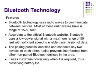 Bluetooth Technology
Features
 Bluetooth technology uses radio waves to communicate
between devices. Most of these radio waves have a
range of 15-50 feet.
 According to the official Bluetooth website, Bluetooth
uses a low-power signal with a maximum range of 50
feet with sufficient speed to enable transmission of data.
 The pairing process identifies and connects any two
devices to each other. It also prevents interference from
other non-paired Bluetooth devices in the area.
 It uses maximum power only when it is required, thus
preserving battery life.
 