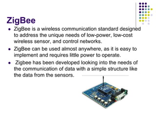 ZigBee
 ZigBee is a wireless communication standard designed
to address the unique needs of low-power, low-cost
wireless sensor, and control networks.
 ZigBee can be used almost anywhere, as it is easy to
implement and requires little power to operate.
 Zigbee has been developed looking into the needs of
the communication of data with a simple structure like
the data from the sensors.
 
