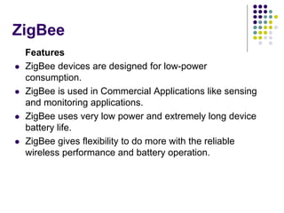 ZigBee
Features
 ZigBee devices are designed for low-power
consumption.
 ZigBee is used in Commercial Applications like sensing
and monitoring applications.
 ZigBee uses very low power and extremely long device
battery life.
 ZigBee gives flexibility to do more with the reliable
wireless performance and battery operation.
 